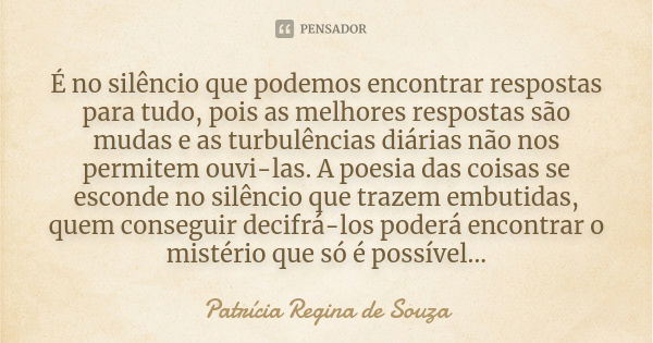 É no silêncio que podemos encontrar respostas para tudo, pois as melhores respostas são mudas e as turbulências diárias não nos permitem ouvi-las. A poesia das ... Frase de Patrícia Regina de Souza.