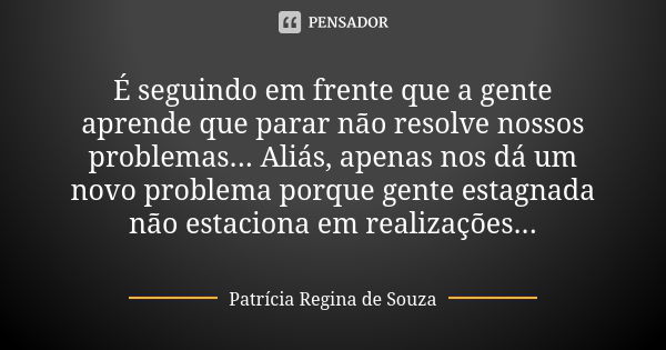 É seguindo em frente que a gente aprende que parar não resolve nossos problemas... Aliás, apenas nos dá um novo problema porque gente estagnada não estaciona em... Frase de Patrícia Regina de Souza.