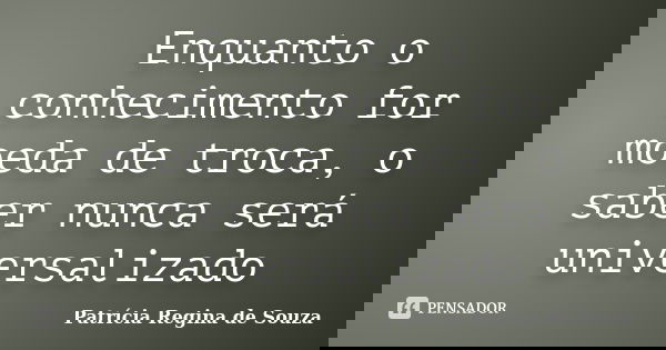 Enquanto o conhecimento for moeda de troca, o saber nunca será universalizado... Frase de Patrícia Regina de Souza.