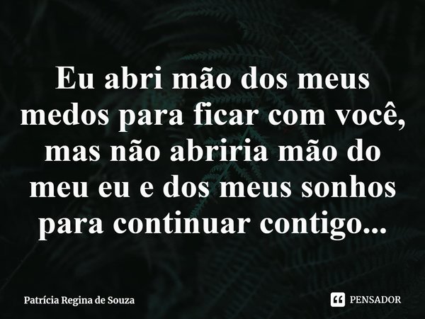 ⁠Eu abri mão dos meus medos para ficar com você, mas não abriria mão do meu eu e dos meus sonhos para continuar contigo...... Frase de Patrícia Regina de Souza.