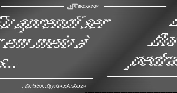 Eu aprendi ser flor em meio à pedras...... Frase de Patrícia Regina de Souza.