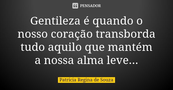 Gentileza é quando o nosso coração transborda tudo aquilo que mantém a nossa alma leve...... Frase de Patrícia Regina de Souza.