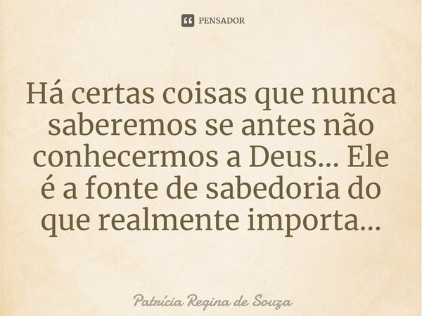 ⁠Há certas coisas que nunca saberemos se antes não conhecermos a Deus... Ele é a fonte de sabedoria do que realmente importa...... Frase de Patrícia Regina de Souza.