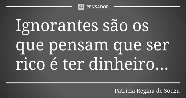 Ignorantes são os que pensam que ser rico é ter dinheiro...... Frase de Patrícia Regina de Souza.