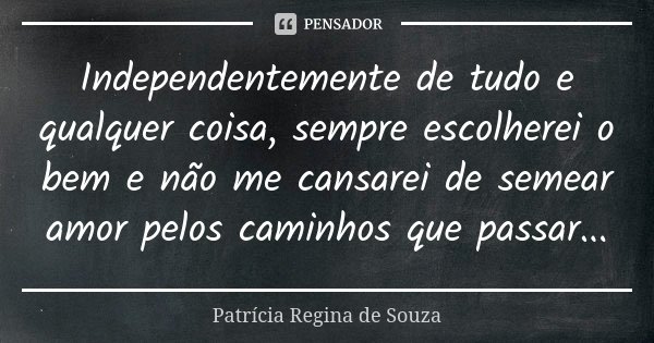 Independentemente de tudo e qualquer coisa, sempre escolherei o bem e não me cansarei de semear amor pelos caminhos que passar...... Frase de Patrícia Regina de Souza.