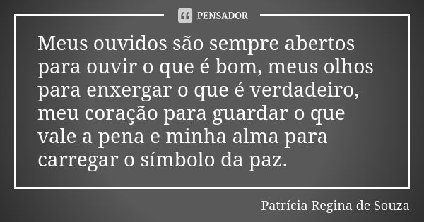 Meus ouvidos são sempre abertos para ouvir o que é bom, meus olhos para enxergar o que é verdadeiro, meu coração para guardar o que vale a pena e minha alma par... Frase de Patrícia Regina de Souza.