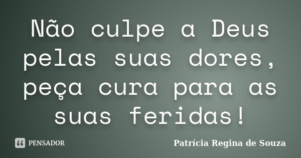Não culpe a Deus pelas suas dores, peça cura para as suas feridas!... Frase de Patrícia Regina de Souza.