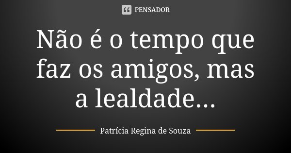 Não é o tempo que faz os amigos, mas a lealdade...... Frase de Patrícia Regina de Souza.