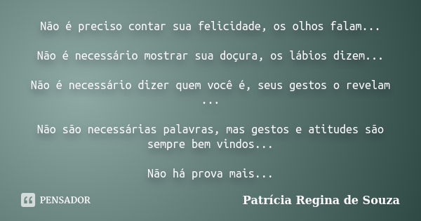 Não é preciso contar sua felicidade, os olhos falam... Não é necessário mostrar sua doçura, os lábios dizem... Não é necessário dizer quem você é, seus gestos o... Frase de Patrícia Regina de Souza.