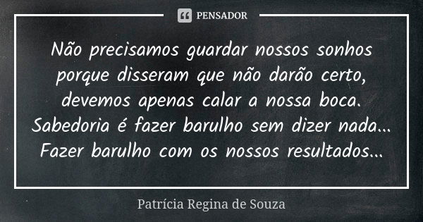 Não precisamos guardar nossos sonhos porque disseram que não darão certo, devemos apenas calar a nossa boca. Sabedoria é fazer barulho sem dizer nada... Fazer b... Frase de Patrícia Regina de Souza.