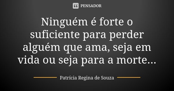 Ninguém é forte o suficiente para perder alguém que ama, seja em vida ou seja para a morte...... Frase de Patrícia Regina de Souza.