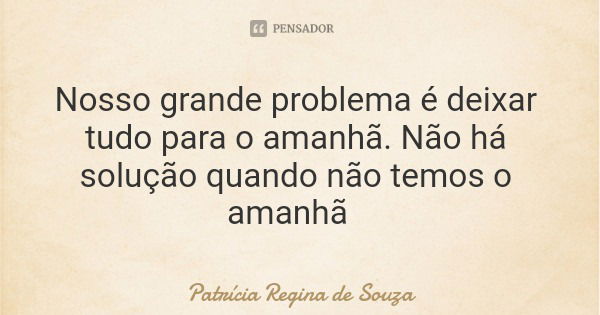 Nosso grande problema é deixar tudo para o amanhã. Não há solução quando não temos o amanhã... Frase de Patrícia Regina de Souza.