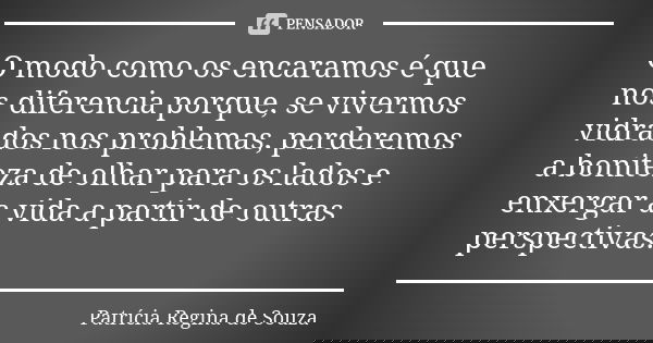 O modo como os encaramos é que nos diferencia porque, se vivermos vidrados nos problemas, perderemos a boniteza de olhar para os lados e enxergar a vida a parti... Frase de Patrícia Regina de Souza.
