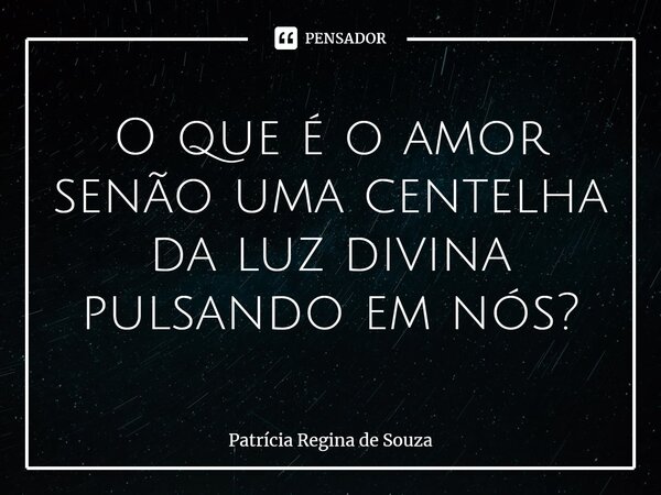 ⁠O que é o amor senão uma centelha da luz divina pulsando em nós?... Frase de Patrícia Regina de Souza.