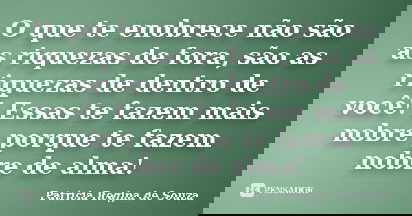 O que te enobrece não são as riquezas de fora, são as riquezas de dentro de você! Essas te fazem mais nobre porque te fazem nobre de alma!... Frase de Patrícia Regina de Souza.