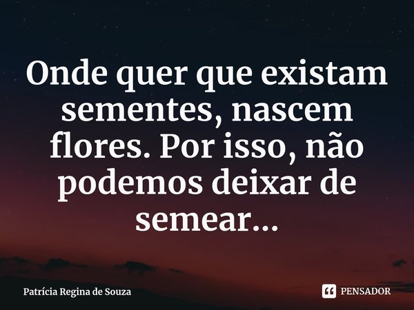 ⁠Onde quer que existam sementes, nascem flores. Por isso, não podemos deixar de semear...... Frase de Patrícia Regina de Souza.