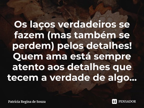 ⁠Os laços verdadeiros se fazem (mas também se perdem) pelos detalhes! Quem ama está sempre atento aos detalhes que tecem a verdade de algo...... Frase de Patrícia Regina de Souza.