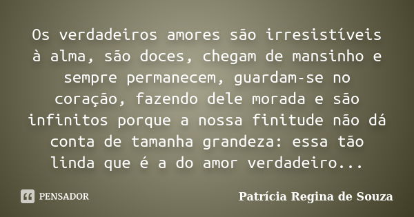 Os verdadeiros amores são irresistíveis à alma, são doces, chegam de mansinho e sempre permanecem, guardam-se no coração, fazendo dele morada e são infinitos po... Frase de Patrícia Regina de Souza.