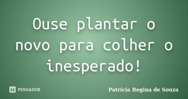 Ouse plantar o novo para colher o inesperado!... Frase de Patrícia Regina de Souza.