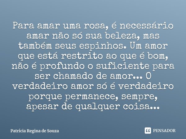 ⁠Para amar uma rosa, é necessário amar não só sua beleza, mas também seus espinhos. Um amor que está restrito ao que é bom, não é profundo o suficiente para ser... Frase de Patrícia Regina de Souza.