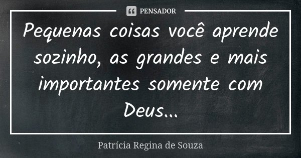 Pequenas coisas você aprende sozinho, as grandes e mais importantes somente com Deus...... Frase de Patrícia Regina de Souza.