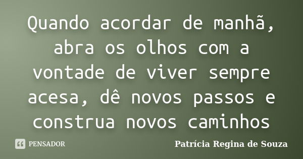 Quando acordar de manhã, abra os olhos com a vontade de viver sempre acesa, dê novos passos e construa novos caminhos... Frase de Patrícia Regina de Souza.