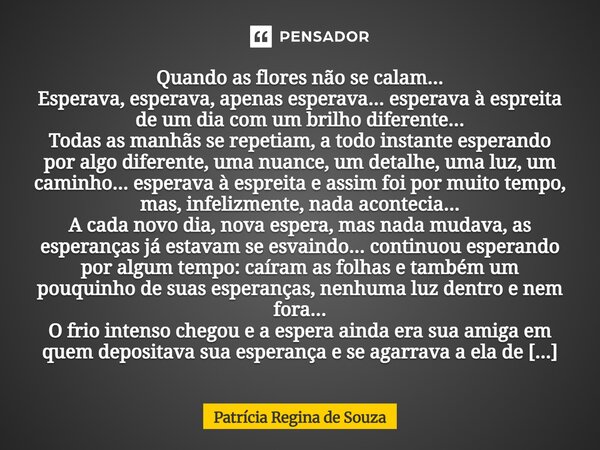 Quando as flores não se calam... Esperava, esperava, apenas esperava... esperava à espreita de um dia com um brilho diferente... Todas as manhãs se repetiam, a... Frase de Patrícia Regina de Souza.