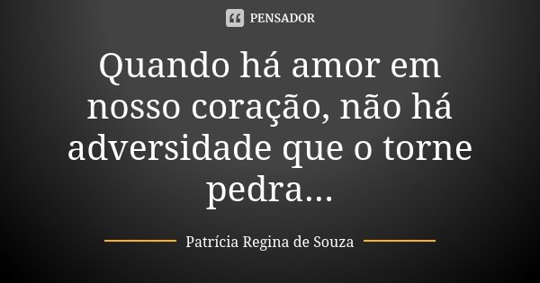 Quando há amor em nosso coração, não há adversidade que o torne pedra...... Frase de Patrícia Regina de Souza.