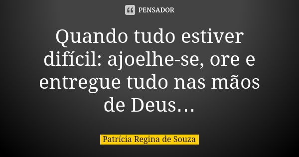 Quando tudo estiver difícil: ajoelhe-se, ore e entregue tudo nas mãos de Deus…... Frase de Patrícia Regina de Souza.