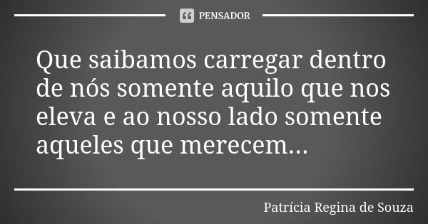 Que saibamos carregar dentro de nós somente aquilo que nos eleva e ao nosso lado somente aqueles que merecem...... Frase de Patrícia Regina de Souza.