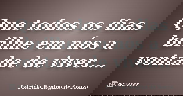 Que todos os dias brilhe em nós a vontade de viver...... Frase de Patrícia Regina de Souza.