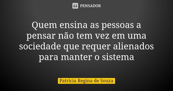 Quem ensina as pessoas a pensar não tem vez em uma sociedade que requer alienados para manter o sistema... Frase de Patrícia Regina de Souza.