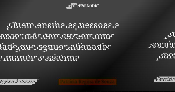 Quem ensina as pessoas a pensar não tem vez em uma sociedade que requer alienados para manter o sistema... Frase de Patrícia Regina de Souza.