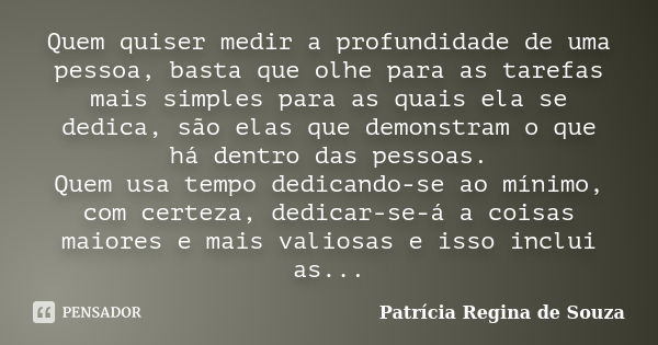 Quem quiser medir a profundidade de uma pessoa, basta que olhe para as tarefas mais simples para as quais ela se dedica, são elas que demonstram o que há dentro... Frase de Patrícia Regina de Souza.