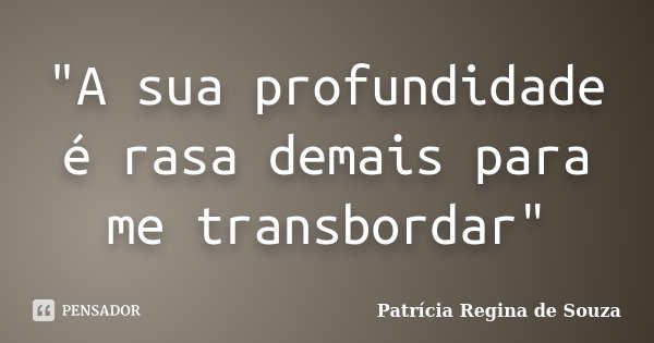 "A sua profundidade é rasa demais para me transbordar"... Frase de Patrícia Regina de Souza.