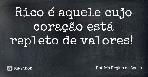 Rico é aquele cujo coração está repleto de valores!... Frase de Patrícia Regina de Souza.
