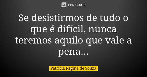 Se desistirmos de tudo o que é difícil, nunca teremos aquilo que vale a pena...... Frase de Patrícia Regina de Souza.