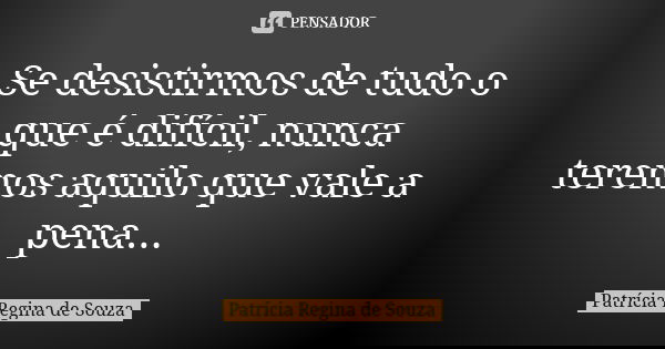 Se desistirmos de tudo o que é difícil, nunca teremos aquilo que vale a pena...... Frase de Patrícia Regina de Souza.