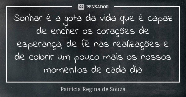 Sonhar é a gota da vida que é capaz de encher os corações de esperança, de fé nas realizações e de colorir um pouco mais os nossos momentos de cada dia... Frase de Patrícia Regina de Souza.