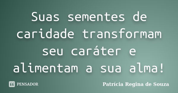 Suas sementes de caridade transformam seu caráter e alimentam a sua alma!... Frase de Patrícia Regina de Souza.