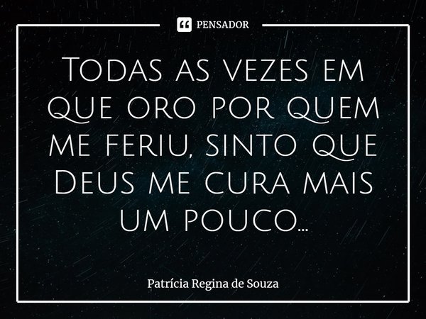 ⁠Todas as vezes em que oro por quem me feriu, sinto que Deus me cura mais um pouco...... Frase de Patrícia Regina de Souza.
