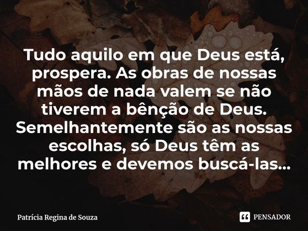 ⁠Tudo aquilo em que Deus está, prospera. As obras de nossas mãos de nada valem se não tiverem a bênção de Deus. Semelhantemente são as nossas escolhas, só Deus ... Frase de Patrícia Regina de Souza.