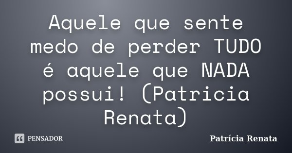 Aquele que sente medo de perder TUDO é aquele que NADA possui! (Patricia Renata)... Frase de Patrícia Renata.