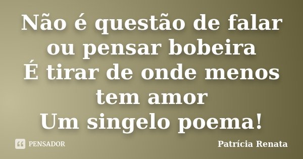 Não é questão de falar ou pensar bobeira É tirar de onde menos tem amor Um singelo poema!... Frase de Patrícia Renata.