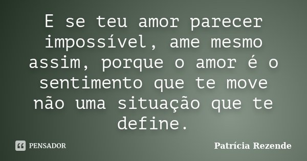 E se teu amor parecer impossível, ame mesmo assim, porque o amor é o sentimento que te move não uma situação que te define.... Frase de Patricia Rezende.