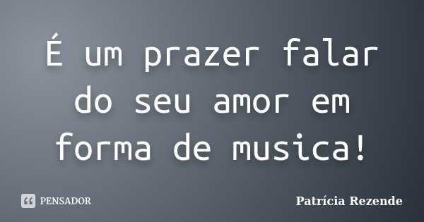 É um prazer falar do seu amor em forma de musica!... Frase de Patricia Rezende.