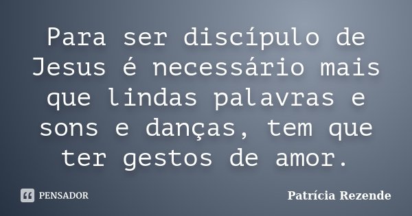 Para ser discípulo de Jesus é necessário mais que lindas palavras e sons e danças, tem que ter gestos de amor.... Frase de Patricia Rezende.