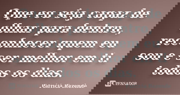 Que eu seja capaz de olhar para dentro, reconhecer quem eu sou e ser melhor em ti todos os dias.... Frase de Patricia Rezende.
