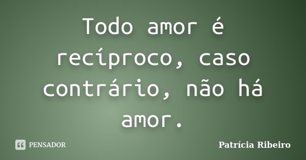 Todo amor é recíproco, caso contrário, não há amor.... Frase de Patricia Ribeiro.