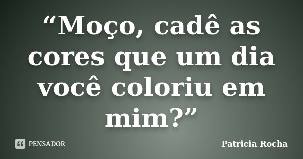 “Moço, cadê as cores que um dia você coloriu em mim?”... Frase de Patricia Rocha.